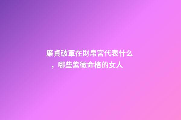廉貞破軍在財帛宮代表什么，哪些紫微命格的女人